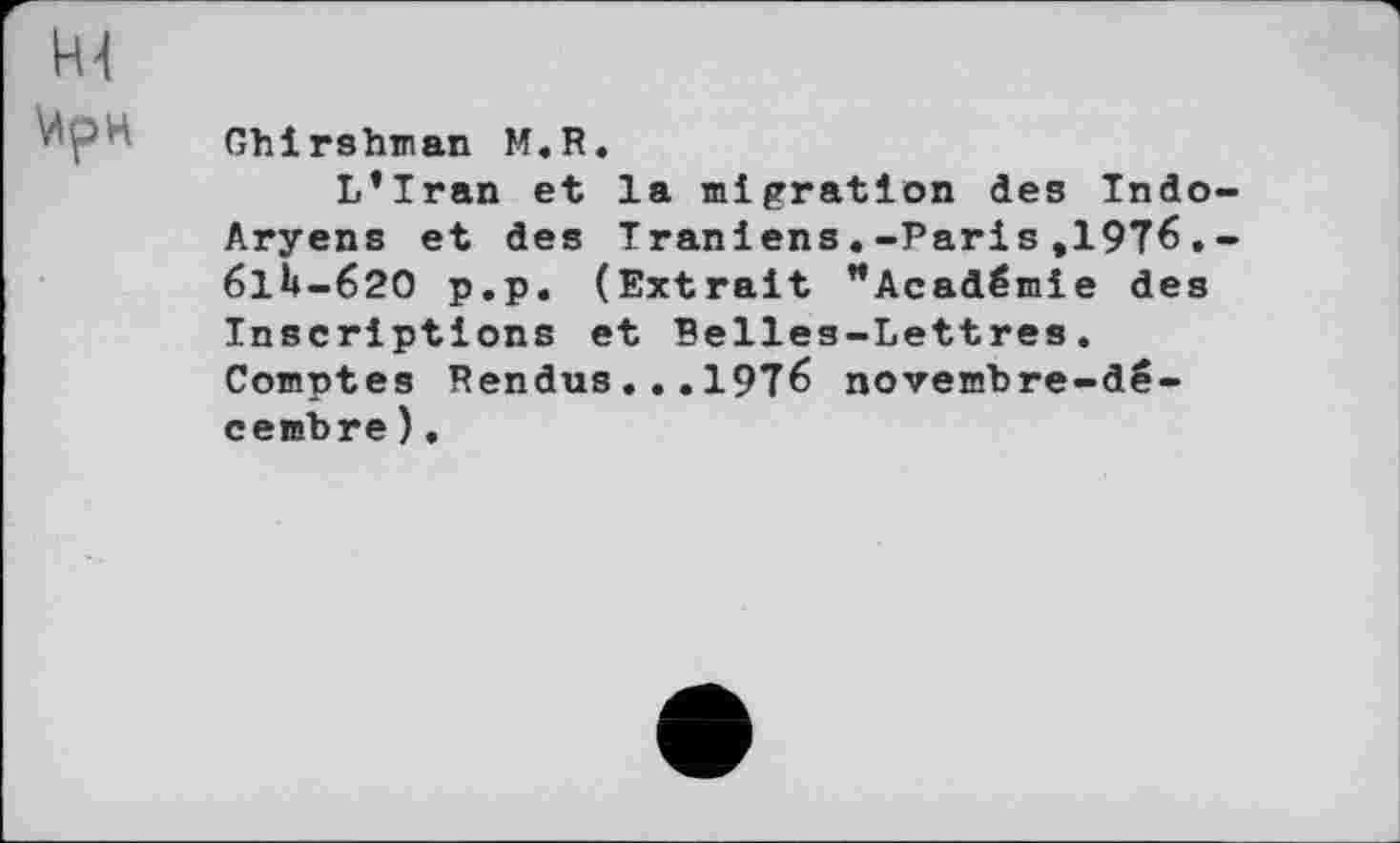 ﻿ИрН Ghirshman M.R.
L’Iran et la migration des Indo-Aryens et des Iraniens.-Paris,1976.-61И-620 p.p. (Extrait "Académie des Inscriptions et Belles-Lettres. Comptes Rendus ...1976 novembre-décembre ).